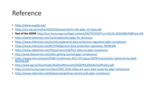 Reference
• https://www.eugdpr.org/
• https://ico.org.uk/media/1624219/preparing-for-the-gdpr-12-steps.pdf
• Text of the GDPR: http://eur-lex.europa.eu/legal-content/EN/TXT/PDF/?uri=CELEX:32016R0679&from=EN
• https://www.slideshare.net/CarolineBoscher/gdpr-for-dummies
• https://www.slideshare.net/accenture/general-data-protection-regulation-gdpr-compliance
• https://www.slideshare.net/BCCFFM/general-data-protection-regulation-78786396
• https://www.slideshare.net/ITGovernanceLtd/first-steps-to-gdpr-compliance
• http://www.dataversity.net/slides-getting-started-gdpr-compliance/
• https://www.isme.ie/assets/ISME-Conference-2017-FP-Logue-GDPR-Presentation-delivered-by-Niall-
Rooney.pdf
• http://www.qqi.ie/Downloads/Niall%20Rooney%20GDPR%20Slides%20Public.pdf
• https://community.mapr.com/docs/DOC-2434-slides-are-your-data-ready-for-gdpr-compliance
• https://www.slideshare.net/Dataversity/getting-started-with-gdpr-compliance
 