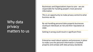 Why data
privacy
matters to us
Businesses and Organizations have to care - we are
responsible for handling people’s most personal
information
This is an opportunity to make privacy central to what
business we do
By not handling personal data properly businesses
could put individuals at risk and their reputation at
stake
Getting it wrong could result in significant fines
Enterprise need robust systems and processes in place
to make sure the personal information is handled
properly and comply with data privacy standards
 