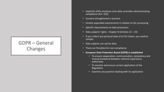 GDPR – General
Changes
• Explicitly shifts emphasis onto data controllers demonstrating
compliance (Art. 5(2))
• Consent strengthened in practice
• Greatly expanded requirements in relation to fair processing
• Specific requirements on data processors
• Data subjects' rights - Chapter III (Articles 12 – 23)
• If you collect any personal data of an EU citizen, you need to
comply
• Data subjects can ask for data
• There are Penalties for non-compliance
• European Data Protection Board (EDPB) is established
• To ensure cooperation, communication, consistency and
mutual assistance between national supervisory
authorities
• To monitor and ensure correct application of the
Regulation
• Examine any question dealing with its application
 