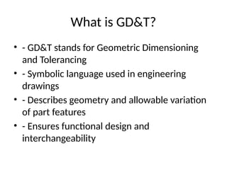 What is GD&T?
• - GD&T stands for Geometric Dimensioning
and Tolerancing
• - Symbolic language used in engineering
drawings
• - Describes geometry and allowable variation
of part features
• - Ensures functional design and
interchangeability
 