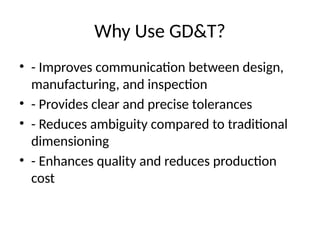 Why Use GD&T?
• - Improves communication between design,
manufacturing, and inspection
• - Provides clear and precise tolerances
• - Reduces ambiguity compared to traditional
dimensioning
• - Enhances quality and reduces production
cost
 