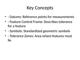 Key Concepts
• - Datums: Reference points for measurements
• - Feature Control Frame: Describes tolerance
for a feature
• - Symbols: Standardized geometric symbols
• - Tolerance Zones: Area where features must
lie
 