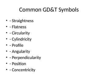 Common GD&T Symbols
• - Straightness
• - Flatness
• - Circularity
• - Cylindricity
• - Profile
• - Angularity
• - Perpendicularity
• - Position
• - Concentricity
 
