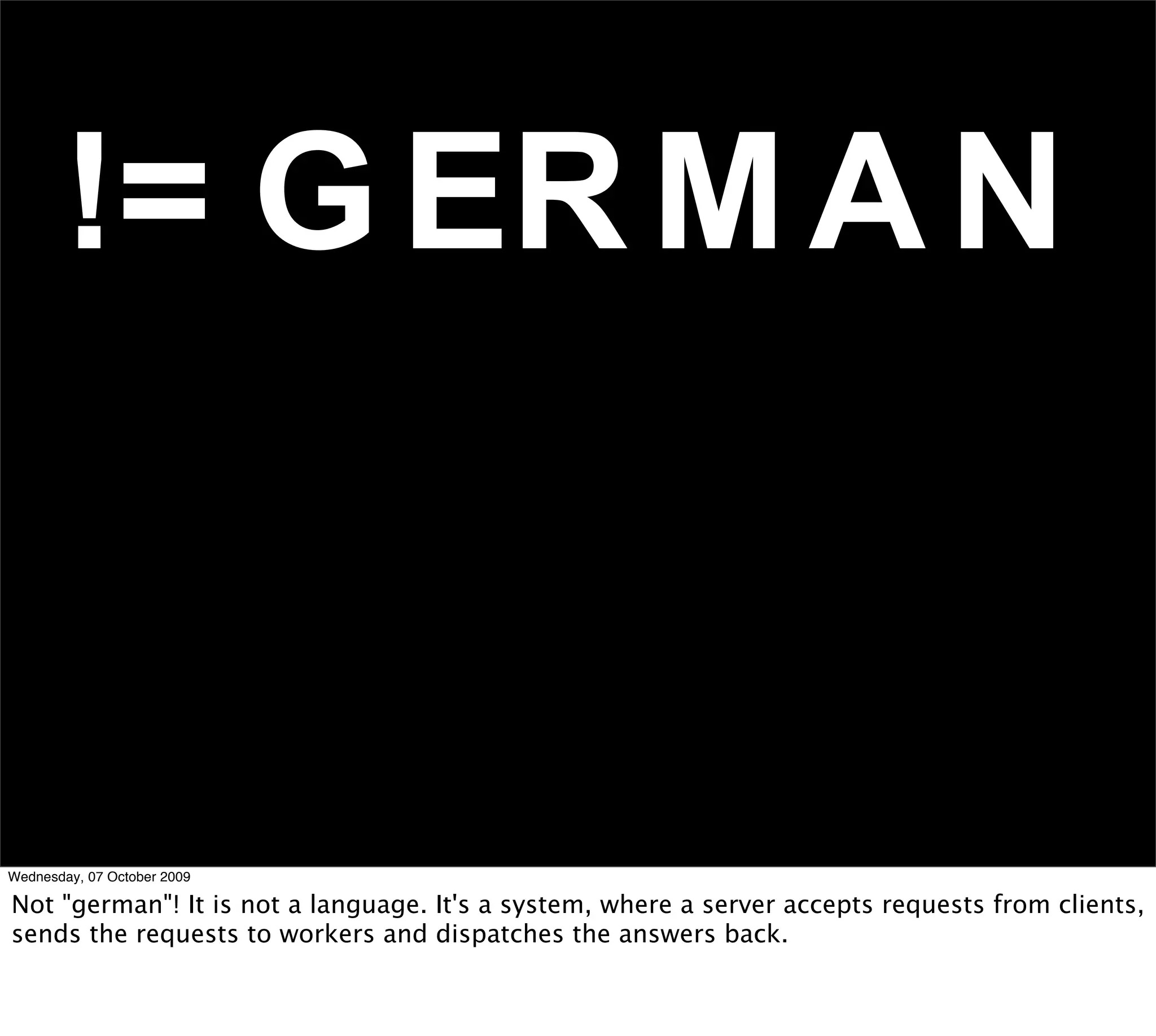 != G ER M A N


Wednesday, 07 October 2009

Not "german"! It is not a language. It's a system, where a server accepts requests from clients,
sends the requests to workers and dispatches the answers back.
 
