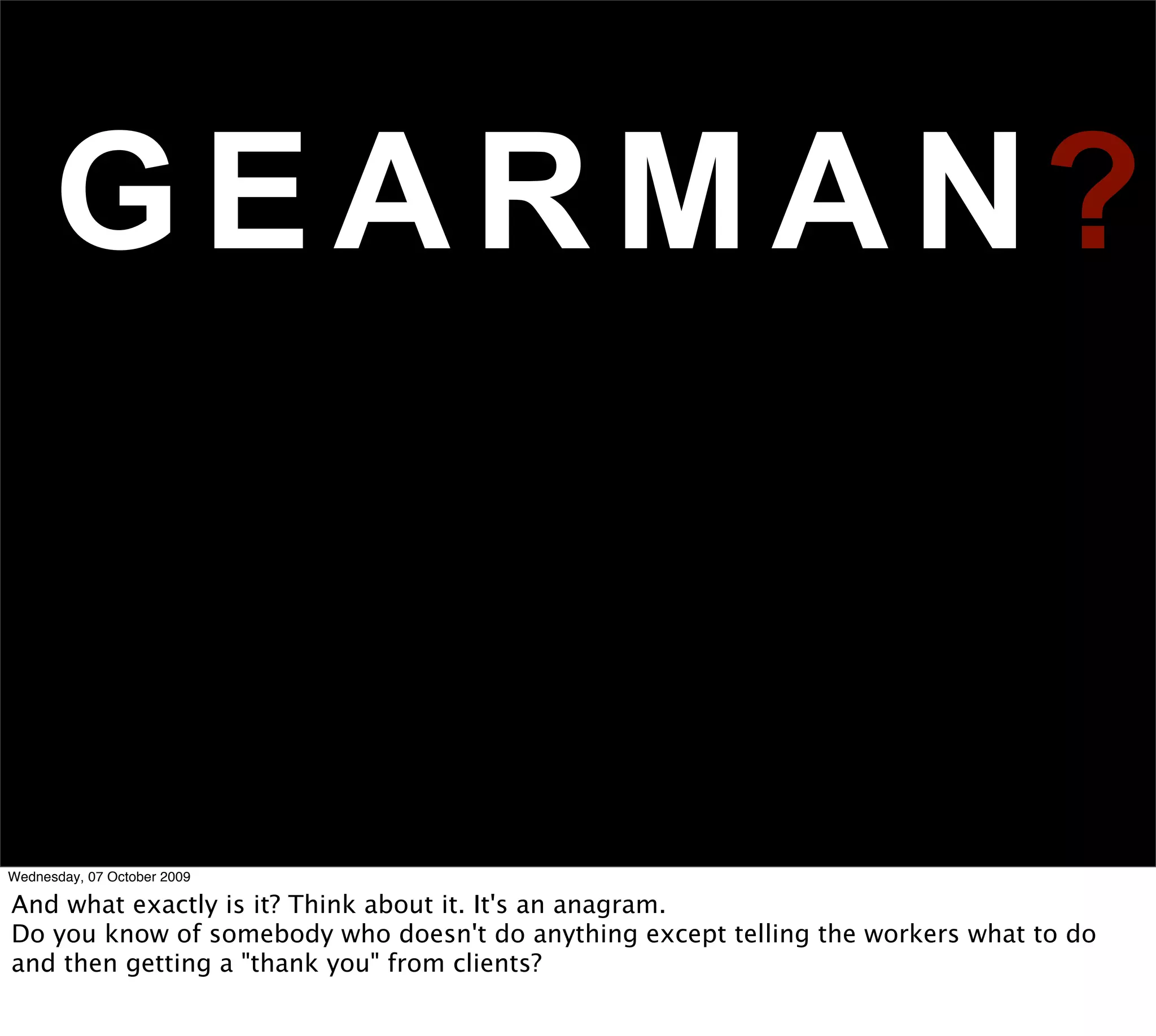 G E A R M A N?


Wednesday, 07 October 2009

And what exactly is it? Think about it. It's an anagram.
Do you know of somebody who doesn't do anything except telling the workers what to do
and then getting a "thank you" from clients?
 