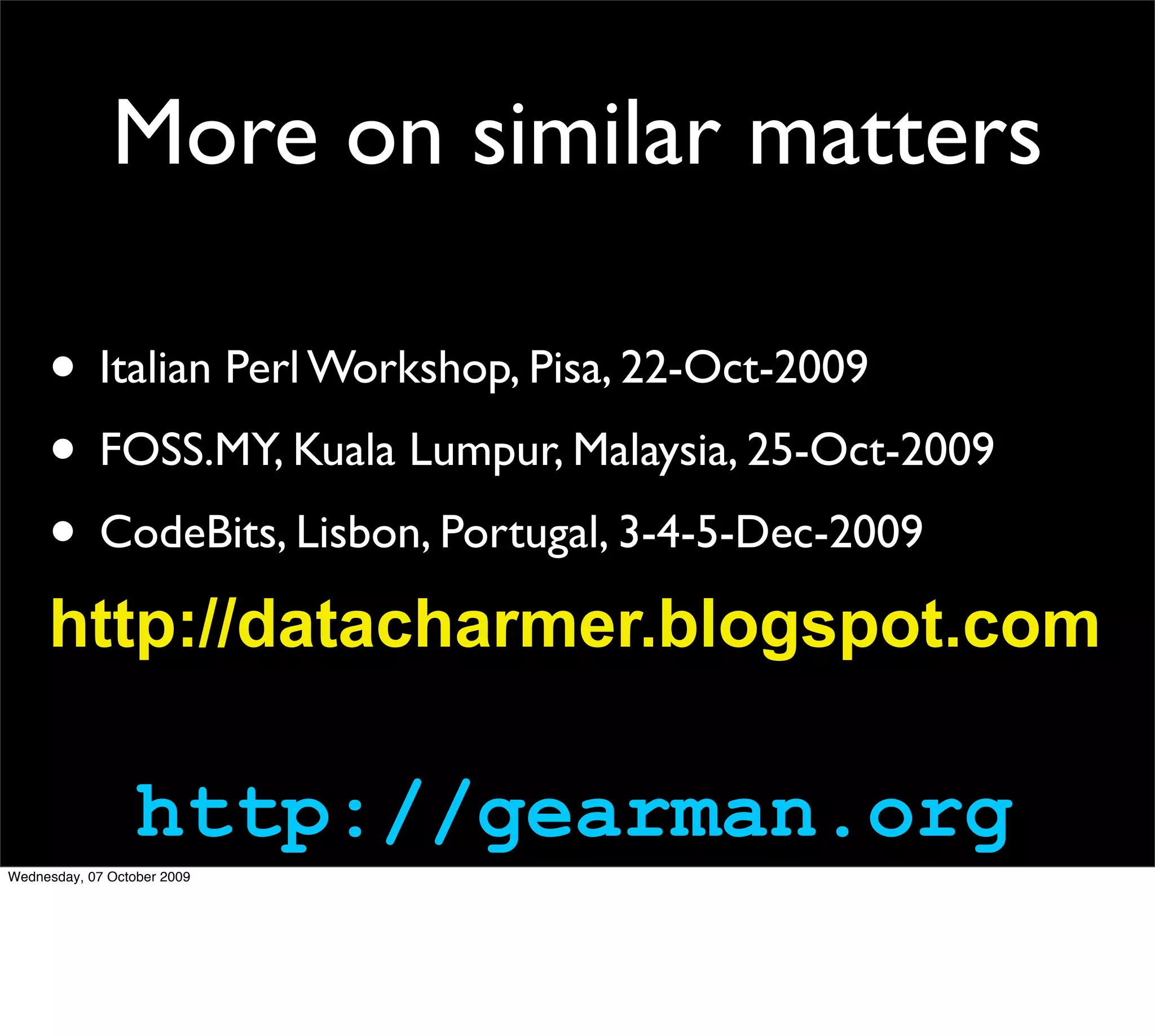 More on similar matters

     • Italian Perl Workshop, Pisa, 22-Oct-2009
     • FOSS.MY, Kuala Lumpur, Malaysia, 25-Oct-2009
     • CodeBits, Lisbon, Portugal, 3-4-5-Dec-2009
     http://datacharmer.blogspot.com

                  http://gearman.org
Wednesday, 07 October 2009
 