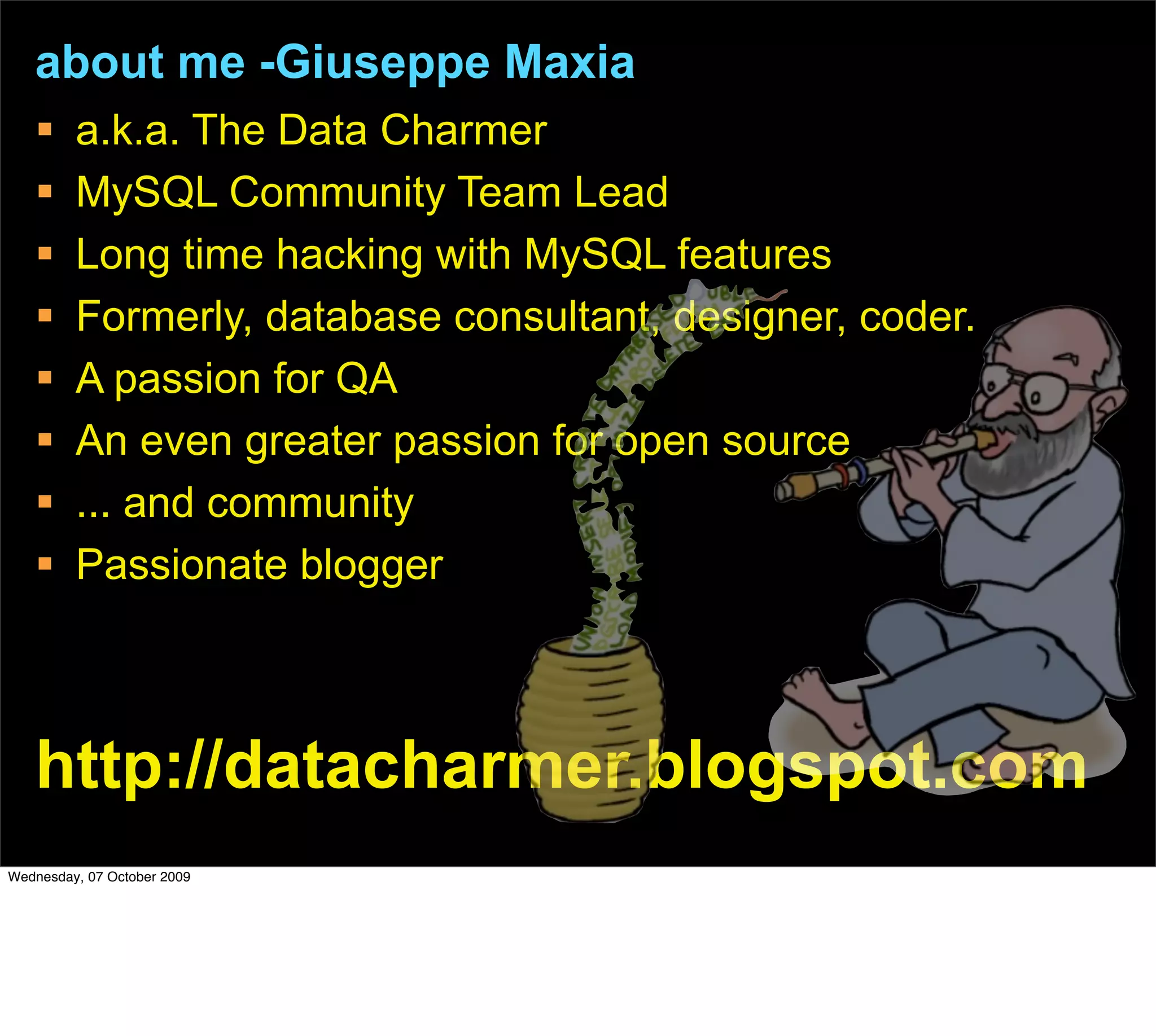 about me -Giuseppe Maxia
        a.k.a. The Data Charmer
        MySQL Community Team Lead
        Long time hacking with MySQL features
        Formerly, database consultant, designer, coder.
        A passion for QA
        An even greater passion for open source
        ... and community
        Passionate blogger



   http://datacharmer.blogspot.com
Wednesday, 07 October 2009
 