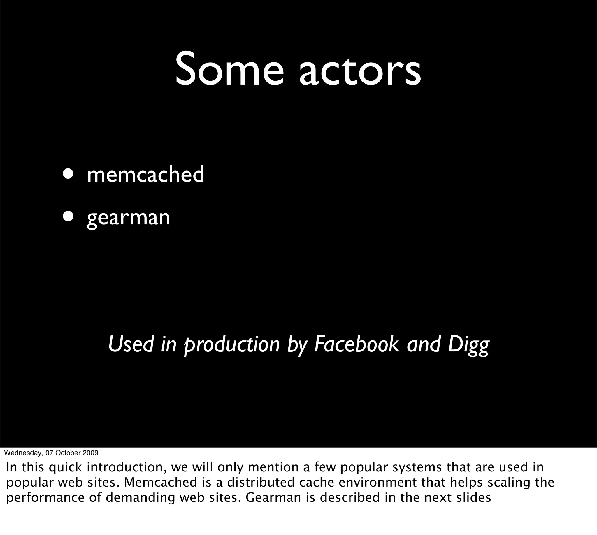 Some actors

               • memcached
               • gearman

                             Used in production by Facebook and Digg



Wednesday, 07 October 2009

In this quick introduction, we will only mention a few popular systems that are used in
popular web sites. Memcached is a distributed cache environment that helps scaling the
performance of demanding web sites. Gearman is described in the next slides
 