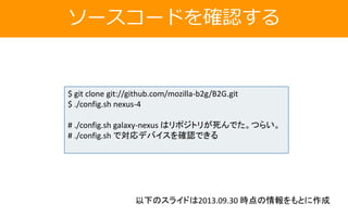 ソースコードを確認する
$ git clone git://github.com/mozilla-b2g/B2G.git
$ ./config.sh nexus-4
# ./config.sh galaxy-nexus はリポジトリが死んでた。つらい。
# ./config.sh で対応デバイスを確認できる
以下のスライドは2013.09.30 時点の情報をもとに作成
 