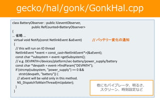 gecko/hal/gonk/GonkHal.cpp
class BatteryObserver : public IUeventObserver,
public RefCounted<BatteryObserver>
{
… 省略 …
virtual void Notify(const NetlinkEvent &aEvent) // バッテリー変化の通知
{
// this will run on IO thread
NetlinkEvent *event = const_cast<NetlinkEvent*>(&aEvent);
const char *subsystem = event->getSubsystem();
// e.g. DEVPATH=/devices/platform/sec-battery/power_supply/battery
const char *devpath = event->findParam("DEVPATH");
if (strcmp(subsystem, "power_supply") == 0 &&
strstr(devpath, "battery")) {
// aEvent will be valid only in this method.
NS_DispatchToMainThread(mUpdater);
}
}
他にもバイブレータ、明るさ、
スクリーン、時刻設定など
 