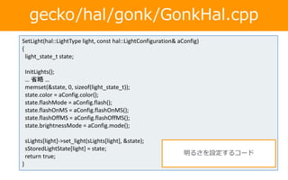 gecko/hal/gonk/GonkHal.cpp
SetLight(hal::LightType light, const hal::LightConfiguration& aConfig)
{
light_state_t state;
InitLights();
… 省略 …
memset(&state, 0, sizeof(light_state_t));
state.color = aConfig.color();
state.flashMode = aConfig.flash();
state.flashOnMS = aConfig.flashOnMS();
state.flashOffMS = aConfig.flashOffMS();
state.brightnessMode = aConfig.mode();
sLights[light]->set_light(sLights[light], &state);
sStoredLightState[light] = state;
return true;
}
明るさを設定するコード
 