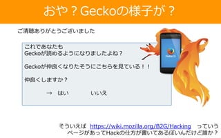 おや？Geckoの様子が？
これであなたも
Geckoが読めるようになりましたよね？
Geckoが仲良くなりたそうにこちらを見ている！！
仲良くしますか？
→ はい いいえ
ご清聴ありがとうございました
そういえば https://wiki.mozilla.org/B2G/Hacking っていう
ページがあってHackの仕方が書いてあるぽいんだけど誰か？
 
