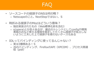 FAQ
• ソースコードの接頭子のNSは何の略？
– Netscapeのこと。NextStepではない。Ｓ
• 時折みる接頭子のMozはどういう意味？
– 独自実装されたもの（Web標準化前を含む）
– o(opera)とか色々あるが、最近のトレンドとしてconfigや開発
者版のみなど使える環境を限定してたくさん接頭子が乱立しな
いように工夫した上で接頭子を使わないケースもある
• IDLってバインディングに使ってるんじゃない？
– 実は3種類ある！Ｓ
– JSのバインディング、FirefoxのAPI（XPCOM）、プロセス間通
信（pidl）
 