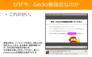 なぜ今、Gecko勉強会なのか
• これのせい。
発表は昨日、ソースコードを落として読んだ内
容を元にしてます。ある意味、最新情報です
が、うそを言う可能性が微レ存。
その場合は優しく訂正してください。優しく。
# WebにGeckoの情報なさ過ぎてビビる
 
