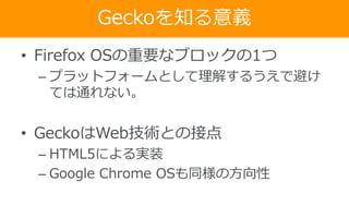 Geckoを知る意義
• Firefox OSの重要なブロックの1つ
– プラットフォームとして理解するうえで避け
ては通れない。
• GeckoはWeb技術との接点
– HTML5による実装
– Google Chrome OSも同様の方向性
 