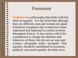 Feminism
Feminism is a philosophy that holds with this
ideal of equality. It is the belief that although
they are different, men and women are equal.
Feminism recognizes that women have been
oppressed and repressed in certain societies
throughout history. It also carries with it the
commitment to change the attitudes and
behaviors of those who do not see men and
women—all people, really—as equals. This
equality should be manifested in economic,
political, and social equality for both sexes.
 