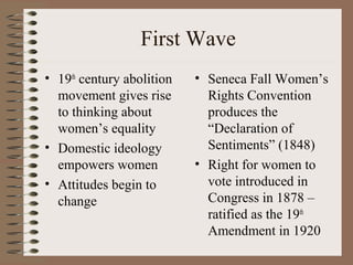 First Wave
• 19th
century abolition
movement gives rise
to thinking about
women’s equality
• Domestic ideology
empowers women
• Attitudes begin to
change
• Seneca Fall Women’s
Rights Convention
produces the
“Declaration of
Sentiments” (1848)
• Right for women to
vote introduced in
Congress in 1878 –
ratified as the 19th
Amendment in 1920
 
