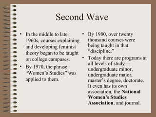 Second Wave
• In the middle to late
1960s, courses explaining
and developing feminist
theory began to be taught
on college campuses.
• By 1970, the phrase
“Women’s Studies” was
applied to them.
• By 1980, over twenty
thousand courses were
being taught in that
“discipline.”
• Today there are programs at
all levels of study—
undergraduate minor,
undergraduate major,
master’s degree, doctorate.
It even has its own
association, the National
Women’s Studies
Association, and journal.
 