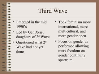 Third Wave
• Emerged in the mid
1990’s
• Led by Gen Xers,
daughters of 2nd
Wave
• Questioned what 2nd
Wave had not yet
done
• Took feminism more
international, more
multicultural, and
more gender open
• Focus on gender as
performed allowing
more freedom on
gender continuity
spectrum
 