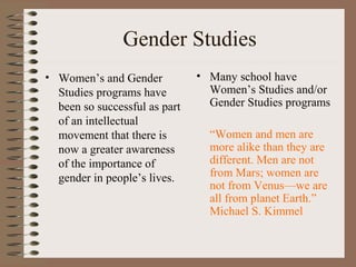 Gender Studies
• Women’s and Gender
Studies programs have
been so successful as part
of an intellectual
movement that there is
now a greater awareness
of the importance of
gender in people’s lives.
• Many school have
Women’s Studies and/or
Gender Studies programs
“Women and men are
more alike than they are
different. Men are not
from Mars; women are
not from Venus—we are
all from planet Earth.”
Michael S. Kimmel
 