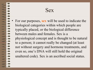 Sex
• For our purposes, sex will be used to indicate the
biological categories within which people are
typically placed, or the biological difference
between males and females. Sex is a
physiological concept and is thought to be natural
to a person; it cannot really be changed (at least
not without surgery and hormone treatments, and
even so, one’s DNA will still hold the original
unaltered code). Sex is an ascribed social status.
 
