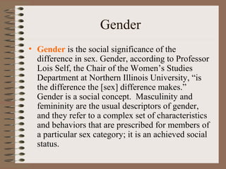 Gender
• Gender is the social significance of the
difference in sex. Gender, according to Professor
Lois Self, the Chair of the Women’s Studies
Department at Northern Illinois University, “is
the difference the [sex] difference makes.”
Gender is a social concept. Masculinity and
femininity are the usual descriptors of gender,
and they refer to a complex set of characteristics
and behaviors that are prescribed for members of
a particular sex category; it is an achieved social
status.
 