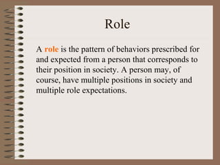 Role
A role is the pattern of behaviors prescribed for
and expected from a person that corresponds to
their position in society. A person may, of
course, have multiple positions in society and
multiple role expectations.
 