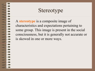 Stereotype
A stereotype is a composite image of
characteristics and expectations pertaining to
some group. This image is present in the social
consciousness, but it is generally not accurate or
is skewed in one or more ways.
 