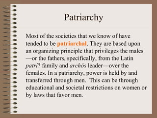 Patriarchy
Most of the societies that we know of have
tended to be patriarchal. They are based upon
an organizing principle that privileges the males
—or the fathers, specifically, from the Latin
patrí? family and archós leader—over the
females. In a patriarchy, power is held by and
transferred through men. This can be through
educational and societal restrictions on women or
by laws that favor men.
 
