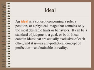 Ideal
An ideal is a concept concerning a role, a
position, or a physical image that contains only
the most desirable traits or behaviors. It can be a
standard of judgment, a goal, or both. It can
contain ideas that are actually exclusive of each
other, and it is—as a hypothetical concept of
perfection—unobtainable in reality.
 