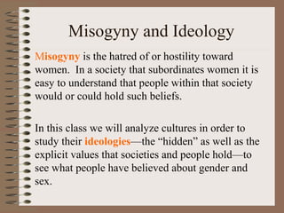 Misogyny and Ideology
Misogyny is the hatred of or hostility toward
women. In a society that subordinates women it is
easy to understand that people within that society
would or could hold such beliefs.
In this class we will analyze cultures in order to
study their ideologies—the “hidden” as well as the
explicit values that societies and people hold—to
see what people have believed about gender and
sex.
 