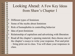 Looking Ahead: A Few Key Ideas
from Shaw’s Chapter 1
• Different types of feminism
• Some of the myths about feminism
• Role of homophobia in controlling behavior
• Idea of post-feminism
• Relationship of capitalism and advertising with liberation
• Read all the chapter’s opening material, then choose one of
the chapter’s essays to write your response. Post and print
– bring print out to class. You will share your responses in
class.
 