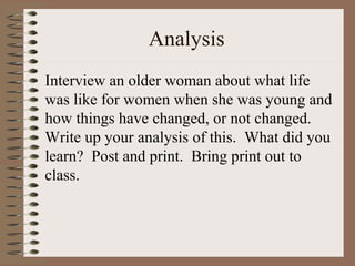 Analysis
Interview an older woman about what life
was like for women when she was young and
how things have changed, or not changed.
Write up your analysis of this. What did you
learn? Post and print. Bring print out to
class.
 