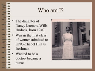 Who am I?
• The daughter of
Nancy Leonora Wills
Hudock, born 1940.
• Was in the first class
of women admitted to
UNC-Chapel Hill as
freshman
• Wanted to be a
doctor- became a
nurse
 