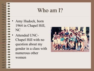 Who am I?
• Amy Hudock, born
1964 in Chapel Hill,
NC
• Attended UNC-
Chapel Hill with no
question about my
gender in a class with
numerous other
women
 