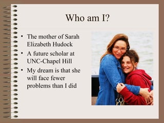 Who am I?
• The mother of Sarah
Elizabeth Hudock
• A future scholar at
UNC-Chapel Hill
• My dream is that she
will face fewer
problems than I did
 