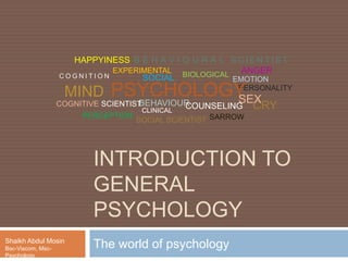 INTRODUCTION TO
GENERAL
PSYCHOLOGY
The world of psychologyShaikh Abdul Mosin
Bsc-Viscom, Msc-
Psychology
PERCEPTION
C O G N I T I O N
EMOTION
BEHAVIOUR
SOCIAL SCIENTIST
B E H A V I O U R A L S C I E N T I S T
COGNITIVE SCIENTIST
EXPERIMENTAL
BIOLOGICAL
PERSONALITY
SOCIAL
CLINICAL
PSYCHOLOGYMIND
COUNSELING
HAPPYINESS
SARROW
CRY
ANGER
SEX
 