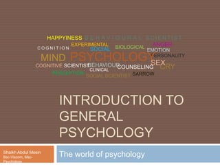 INTRODUCTION TO
GENERAL
PSYCHOLOGY
The world of psychologyShaikh Abdul Mosin
Bsc-Viscom, Msc-Psychology
PERCEPTION
C O G N I T I O N EMOTION
BEHAVIOUR
SOCIAL SCIENTIST
B E H A V I O U R A L SC IEN TIST
COGNITIVE SCIENTIST
EXPERIMENTAL BIOLOGICAL
PERSONALITY
SOCIAL
CLINICAL
PSYCHOLO
GY
MIND
COUNSELING
HAPPYINESS
SARROW
CRY
ANGER
SEX
 