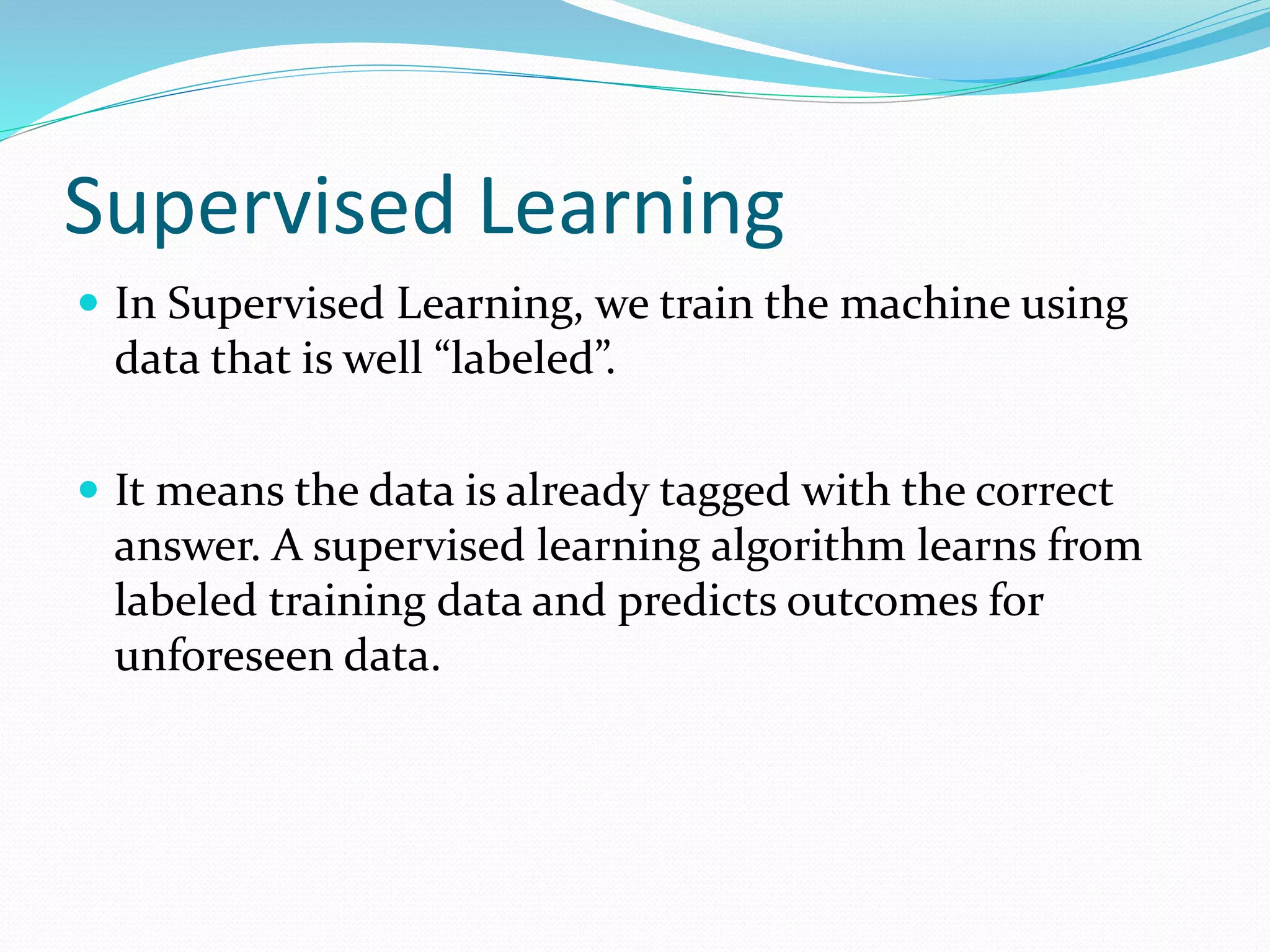 Supervised Learning
 In Supervised Learning, we train the machine using
data that is well “labeled”.
 It means the data is already tagged with the correct
answer. A supervised learning algorithm learns from
labeled training data and predicts outcomes for
unforeseen data.
 