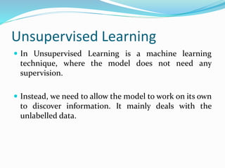 Unsupervised Learning
 In Unsupervised Learning is a machine learning
technique, where the model does not need any
supervision.
 Instead, we need to allow the model to work on its own
to discover information. It mainly deals with the
unlabelled data.
 