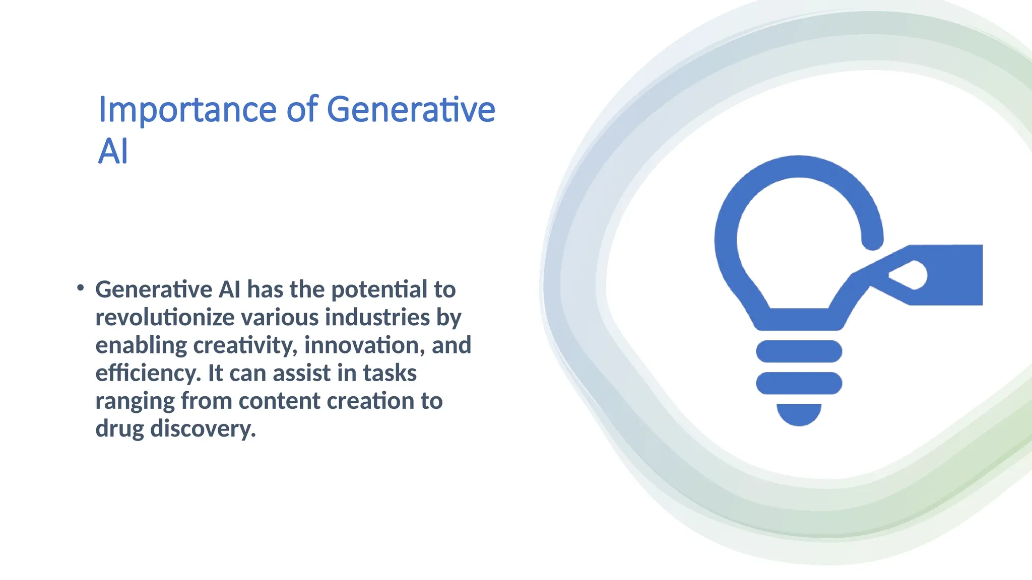 Importance of Generative
AI
• Generative AI has the potential to
revolutionize various industries by
enabling creativity, innovation, and
efficiency. It can assist in tasks
ranging from content creation to
drug discovery.
 