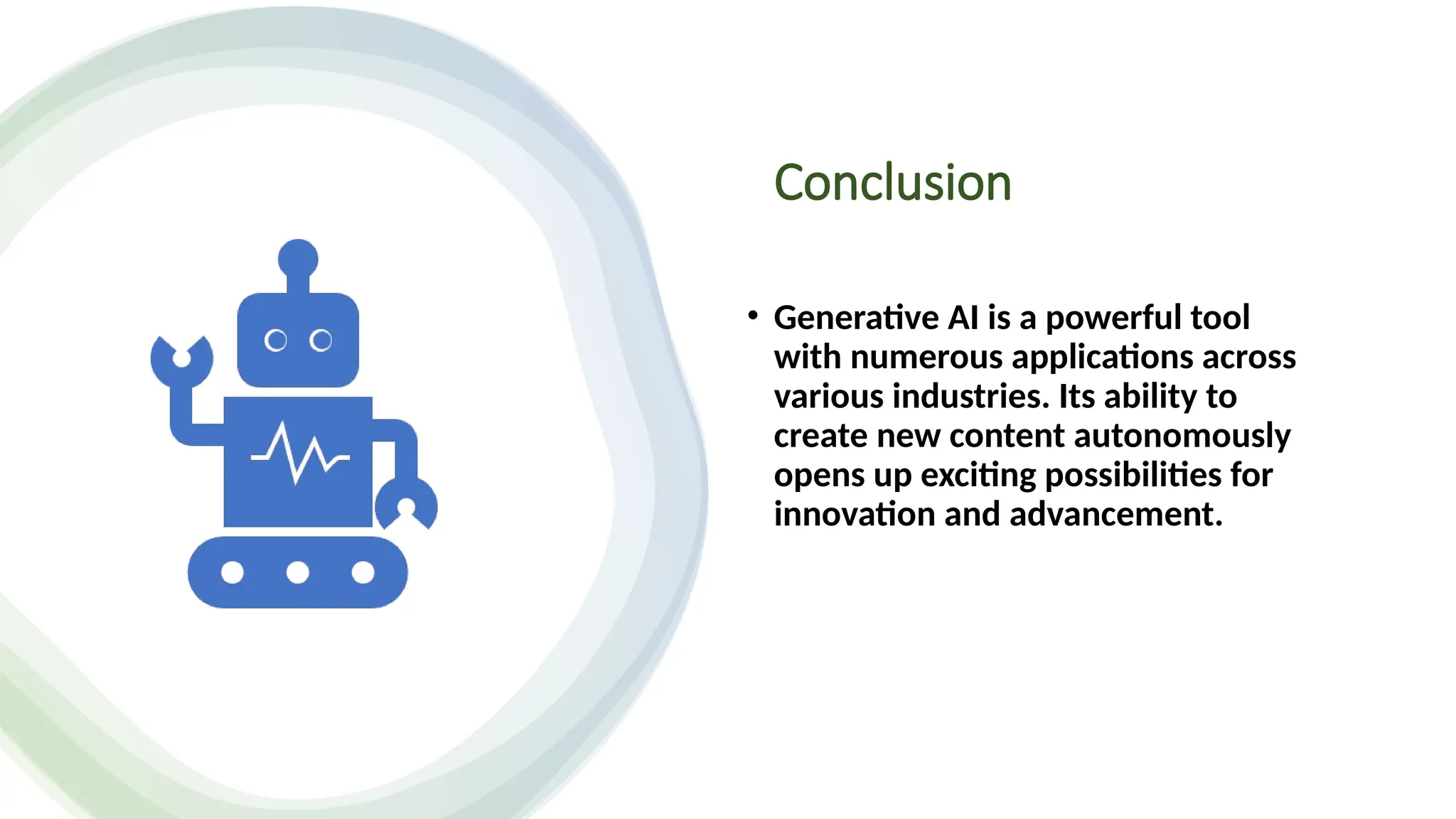 Conclusion
• Generative AI is a powerful tool
with numerous applications across
various industries. Its ability to
create new content autonomously
opens up exciting possibilities for
innovation and advancement.
 