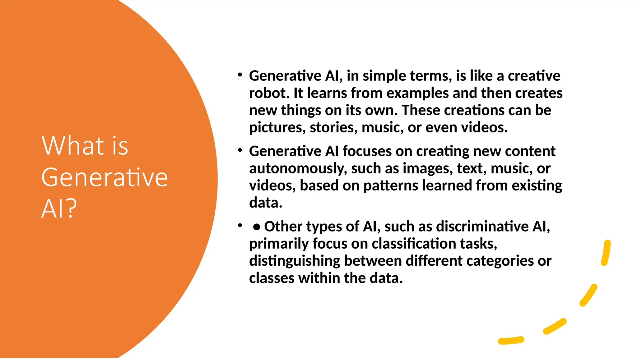 What is
Generative
AI?
• Generative AI, in simple terms, is like a creative
robot. It learns from examples and then creates
new things on its own. These creations can be
pictures, stories, music, or even videos.
• Generative AI focuses on creating new content
autonomously, such as images, text, music, or
videos, based on patterns learned from existing
data.
• • Other types of AI, such as discriminative AI,
primarily focus on classification tasks,
distinguishing between different categories or
classes within the data.
 