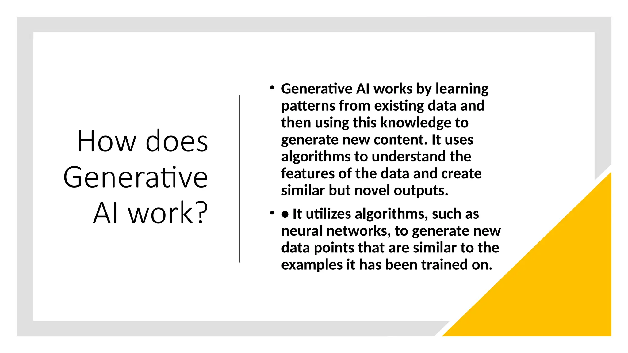 How does
Generative
AI work?
• Generative AI works by learning
patterns from existing data and
then using this knowledge to
generate new content. It uses
algorithms to understand the
features of the data and create
similar but novel outputs.
• • It utilizes algorithms, such as
neural networks, to generate new
data points that are similar to the
examples it has been trained on.
 