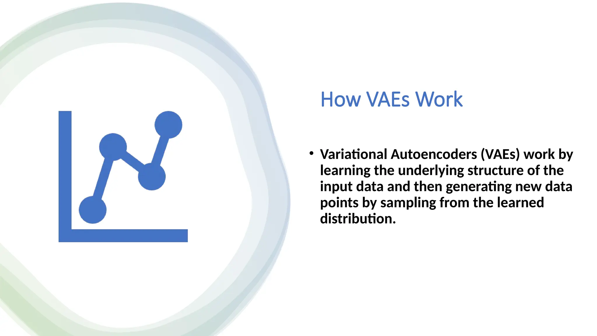 How VAEs Work
• Variational Autoencoders (VAEs) work by
learning the underlying structure of the
input data and then generating new data
points by sampling from the learned
distribution.
 