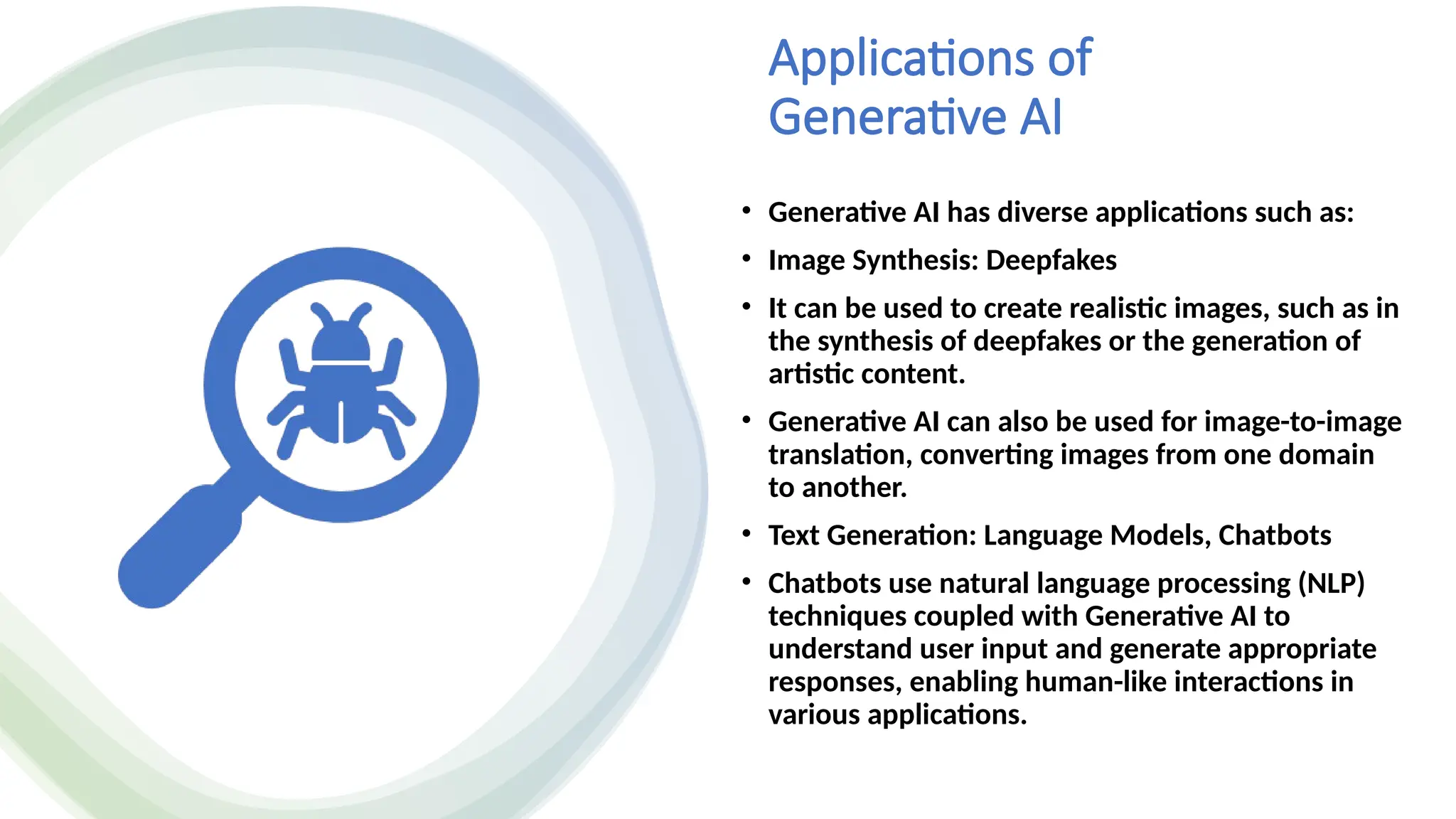 Applications of
Generative AI
• Generative AI has diverse applications such as:
• Image Synthesis: Deepfakes
• It can be used to create realistic images, such as in
the synthesis of deepfakes or the generation of
artistic content.
• Generative AI can also be used for image-to-image
translation, converting images from one domain
to another.
• Text Generation: Language Models, Chatbots
• Chatbots use natural language processing (NLP)
techniques coupled with Generative AI to
understand user input and generate appropriate
responses, enabling human-like interactions in
various applications.
 
