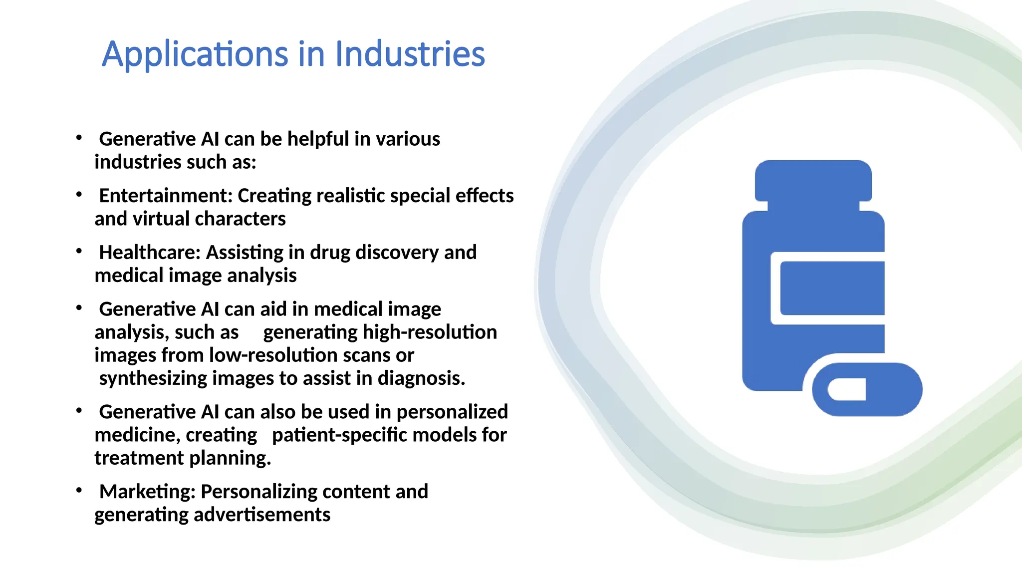 Applications in Industries
• Generative AI can be helpful in various
industries such as:
• Entertainment: Creating realistic special effects
and virtual characters
• Healthcare: Assisting in drug discovery and
medical image analysis
• Generative AI can aid in medical image
analysis, such as generating high-resolution
images from low-resolution scans or
synthesizing images to assist in diagnosis.
• Generative AI can also be used in personalized
medicine, creating patient-specific models for
treatment planning.
• Marketing: Personalizing content and
generating advertisements
 