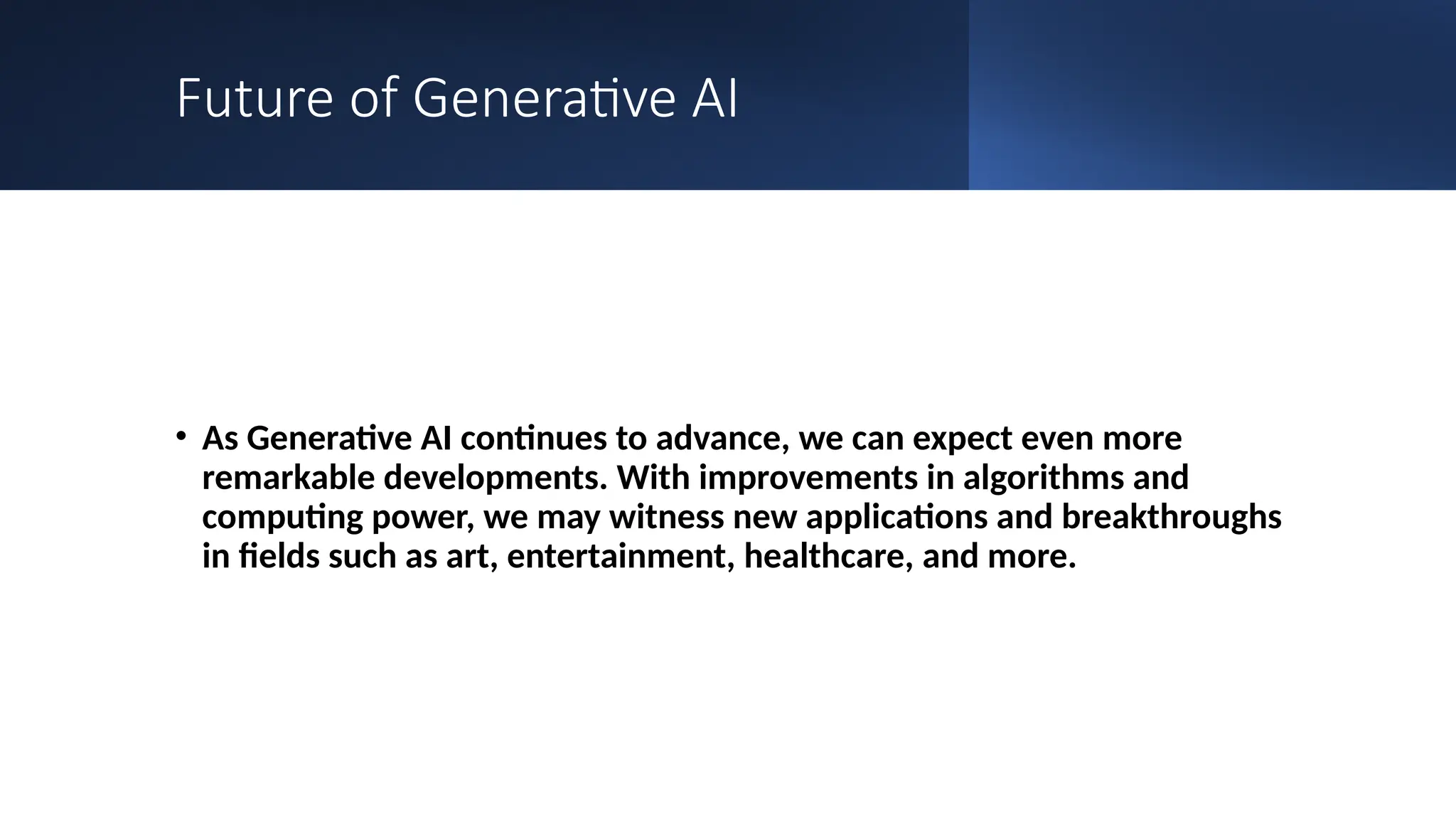 Future of Generative AI
• As Generative AI continues to advance, we can expect even more
remarkable developments. With improvements in algorithms and
computing power, we may witness new applications and breakthroughs
in fields such as art, entertainment, healthcare, and more.
 