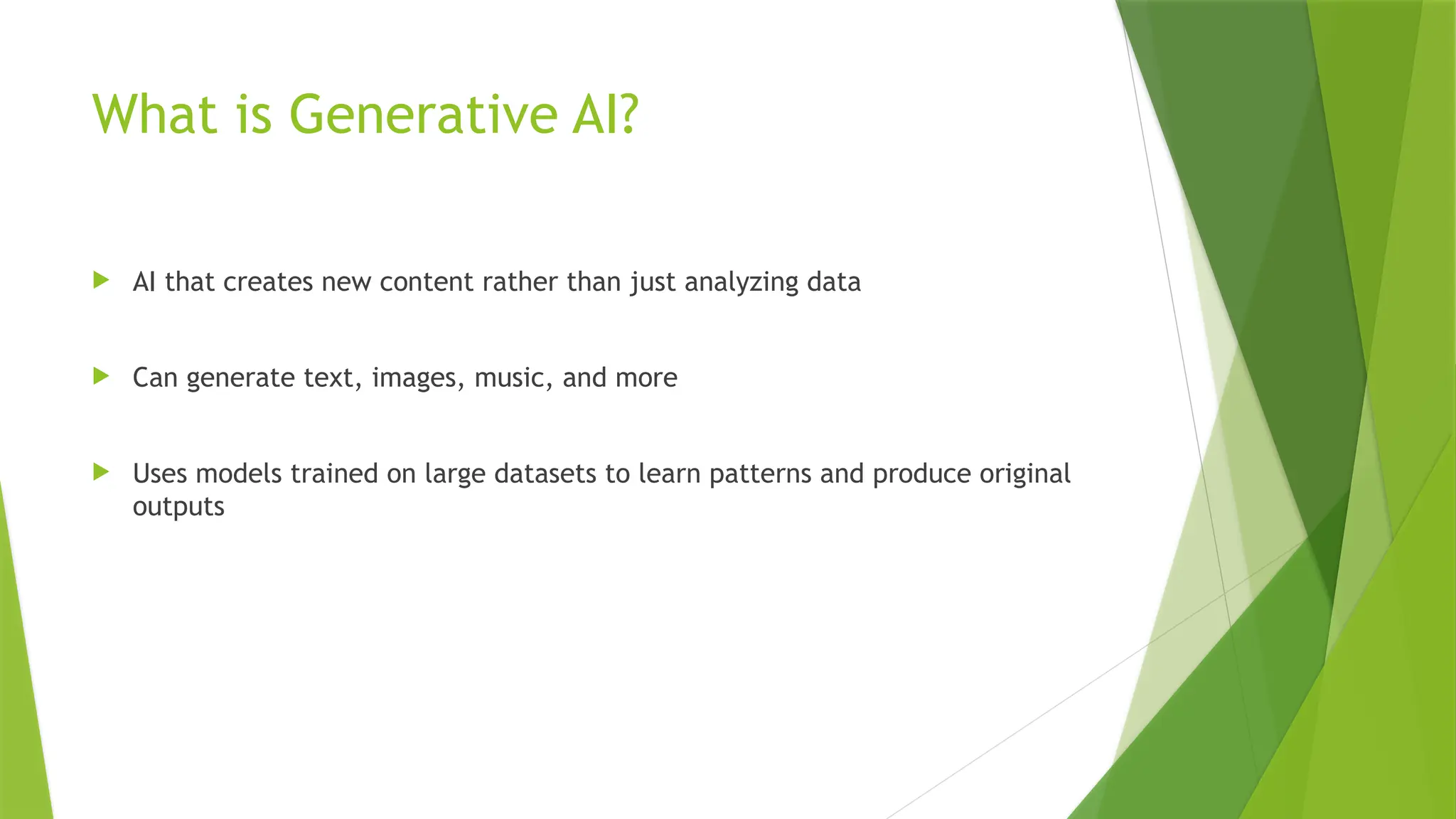 What is Generative AI?
 AI that creates new content rather than just analyzing data
 Can generate text, images, music, and more
 Uses models trained on large datasets to learn patterns and produce original
outputs
 