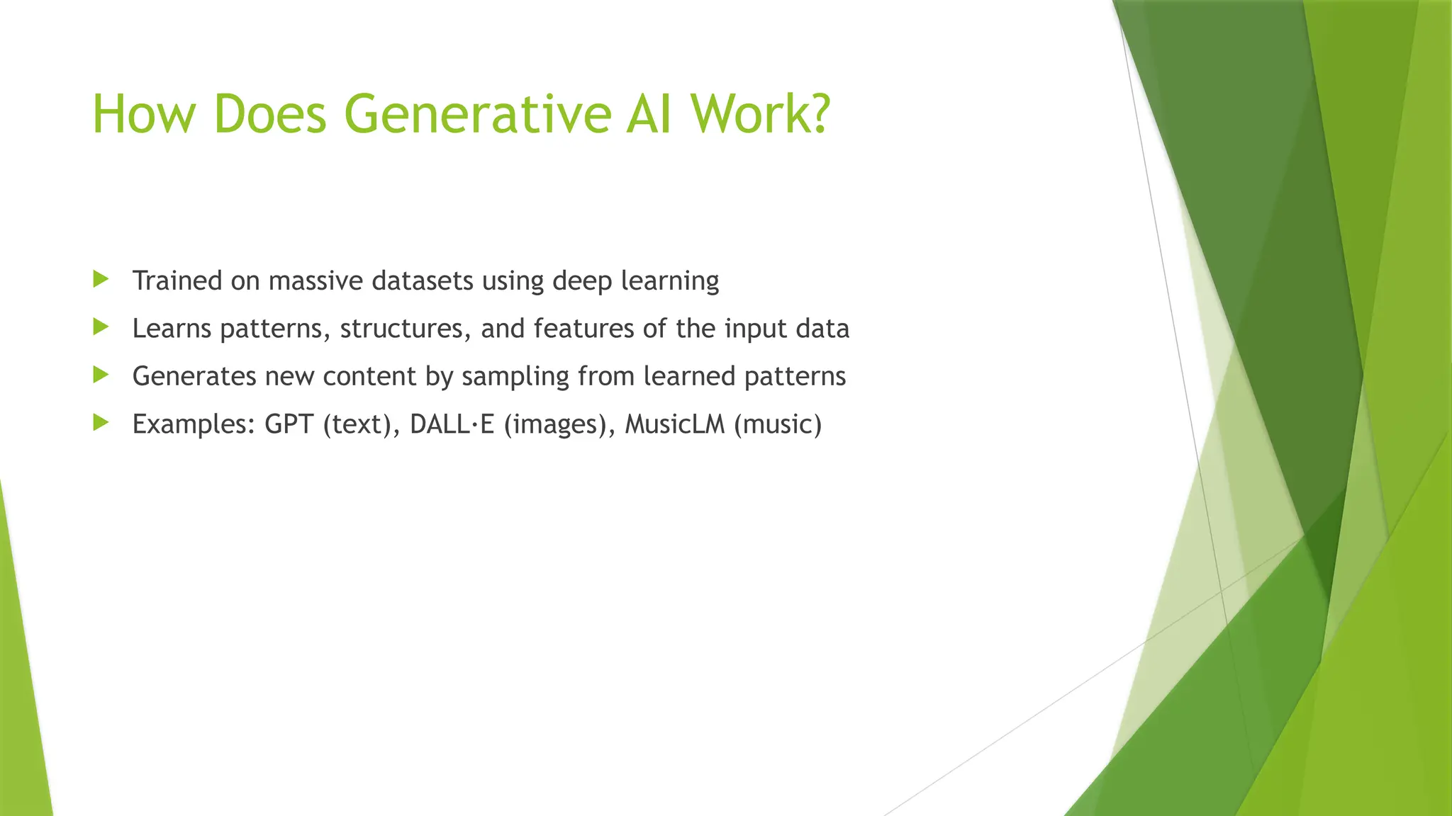 How Does Generative AI Work?
 Trained on massive datasets using deep learning
 Learns patterns, structures, and features of the input data
 Generates new content by sampling from learned patterns
 Examples: GPT (text), DALL·E (images), MusicLM (music)
 